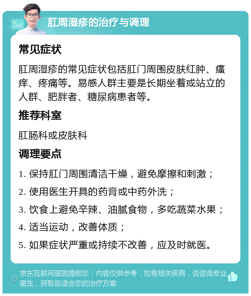 肛周湿疹的治疗与调理 常见症状 肛周湿疹的常见症状包括肛门周围皮肤红肿、瘙痒、疼痛等。易感人群主要是长期坐着或站立的人群、肥胖者、糖尿病患者等。 推荐科室 肛肠科或皮肤科 调理要点 1. 保持肛门周围清洁干燥，避免摩擦和刺激； 2. 使用医生开具的药膏或中药外洗； 3. 饮食上避免辛辣、油腻食物，多吃蔬菜水果； 4. 适当运动，改善体质； 5. 如果症状严重或持续不改善，应及时就医。