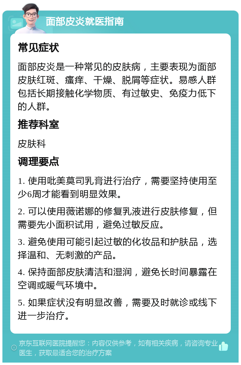 面部皮炎就医指南 常见症状 面部皮炎是一种常见的皮肤病，主要表现为面部皮肤红斑、瘙痒、干燥、脱屑等症状。易感人群包括长期接触化学物质、有过敏史、免疫力低下的人群。 推荐科室 皮肤科 调理要点 1. 使用吡美莫司乳膏进行治疗，需要坚持使用至少6周才能看到明显效果。 2. 可以使用薇诺娜的修复乳液进行皮肤修复，但需要先小面积试用，避免过敏反应。 3. 避免使用可能引起过敏的化妆品和护肤品，选择温和、无刺激的产品。 4. 保持面部皮肤清洁和湿润，避免长时间暴露在空调或暖气环境中。 5. 如果症状没有明显改善，需要及时就诊或线下进一步治疗。