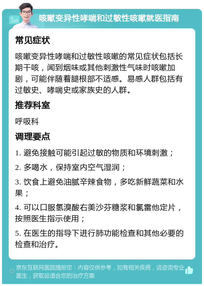 咳嗽变异性哮喘和过敏性咳嗽就医指南 常见症状 咳嗽变异性哮喘和过敏性咳嗽的常见症状包括长期干咳，闻到烟味或其他刺激性气味时咳嗽加剧，可能伴随着腿根部不适感。易感人群包括有过敏史、哮喘史或家族史的人群。 推荐科室 呼吸科 调理要点 1. 避免接触可能引起过敏的物质和环境刺激； 2. 多喝水，保持室内空气湿润； 3. 饮食上避免油腻辛辣食物，多吃新鲜蔬菜和水果； 4. 可以口服氢溴酸右美沙芬糖浆和氯雷他定片，按照医生指示使用； 5. 在医生的指导下进行肺功能检查和其他必要的检查和治疗。