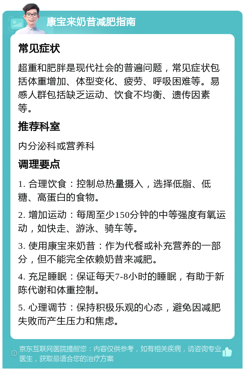 康宝来奶昔减肥指南 常见症状 超重和肥胖是现代社会的普遍问题，常见症状包括体重增加、体型变化、疲劳、呼吸困难等。易感人群包括缺乏运动、饮食不均衡、遗传因素等。 推荐科室 内分泌科或营养科 调理要点 1. 合理饮食：控制总热量摄入，选择低脂、低糖、高蛋白的食物。 2. 增加运动：每周至少150分钟的中等强度有氧运动，如快走、游泳、骑车等。 3. 使用康宝来奶昔：作为代餐或补充营养的一部分，但不能完全依赖奶昔来减肥。 4. 充足睡眠：保证每天7-8小时的睡眠，有助于新陈代谢和体重控制。 5. 心理调节：保持积极乐观的心态，避免因减肥失败而产生压力和焦虑。