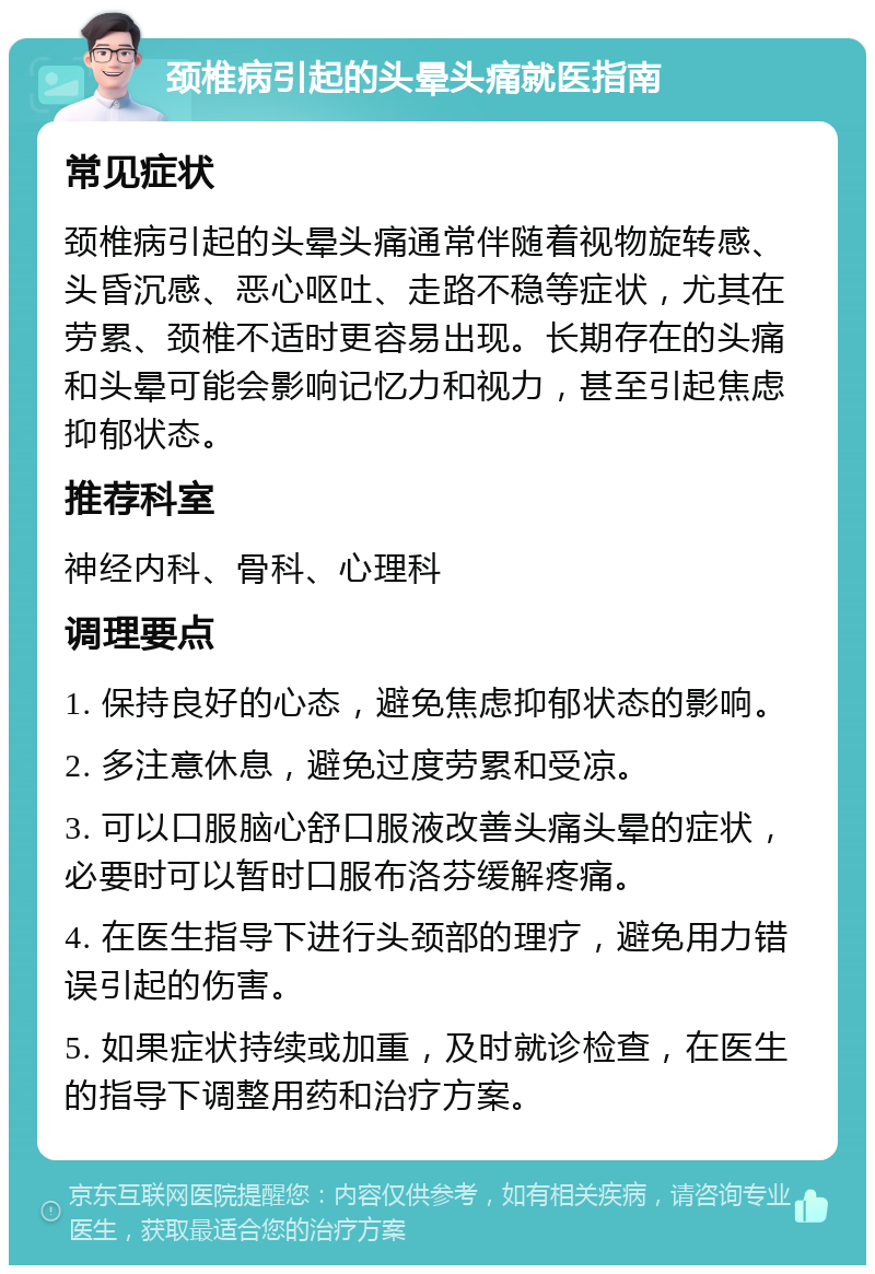 颈椎病引起的头晕头痛就医指南 常见症状 颈椎病引起的头晕头痛通常伴随着视物旋转感、头昏沉感、恶心呕吐、走路不稳等症状，尤其在劳累、颈椎不适时更容易出现。长期存在的头痛和头晕可能会影响记忆力和视力，甚至引起焦虑抑郁状态。 推荐科室 神经内科、骨科、心理科 调理要点 1. 保持良好的心态，避免焦虑抑郁状态的影响。 2. 多注意休息，避免过度劳累和受凉。 3. 可以口服脑心舒口服液改善头痛头晕的症状，必要时可以暂时口服布洛芬缓解疼痛。 4. 在医生指导下进行头颈部的理疗，避免用力错误引起的伤害。 5. 如果症状持续或加重，及时就诊检查，在医生的指导下调整用药和治疗方案。