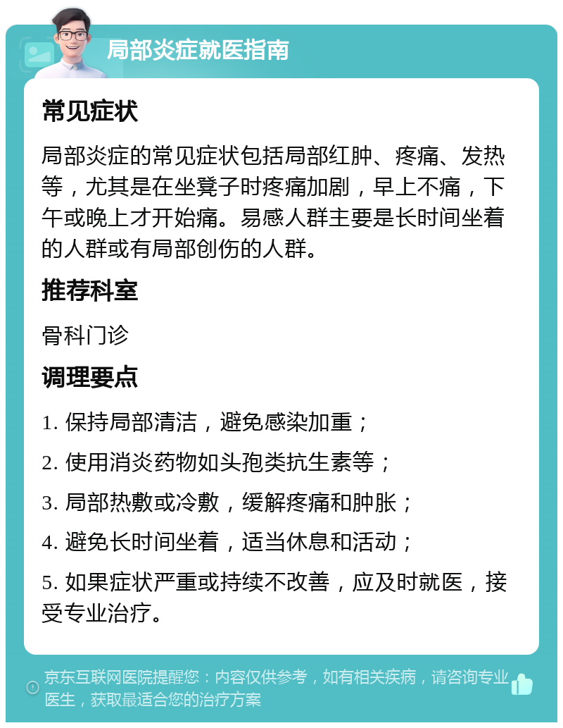 局部炎症就医指南 常见症状 局部炎症的常见症状包括局部红肿、疼痛、发热等，尤其是在坐凳子时疼痛加剧，早上不痛，下午或晚上才开始痛。易感人群主要是长时间坐着的人群或有局部创伤的人群。 推荐科室 骨科门诊 调理要点 1. 保持局部清洁，避免感染加重； 2. 使用消炎药物如头孢类抗生素等； 3. 局部热敷或冷敷，缓解疼痛和肿胀； 4. 避免长时间坐着，适当休息和活动； 5. 如果症状严重或持续不改善，应及时就医，接受专业治疗。