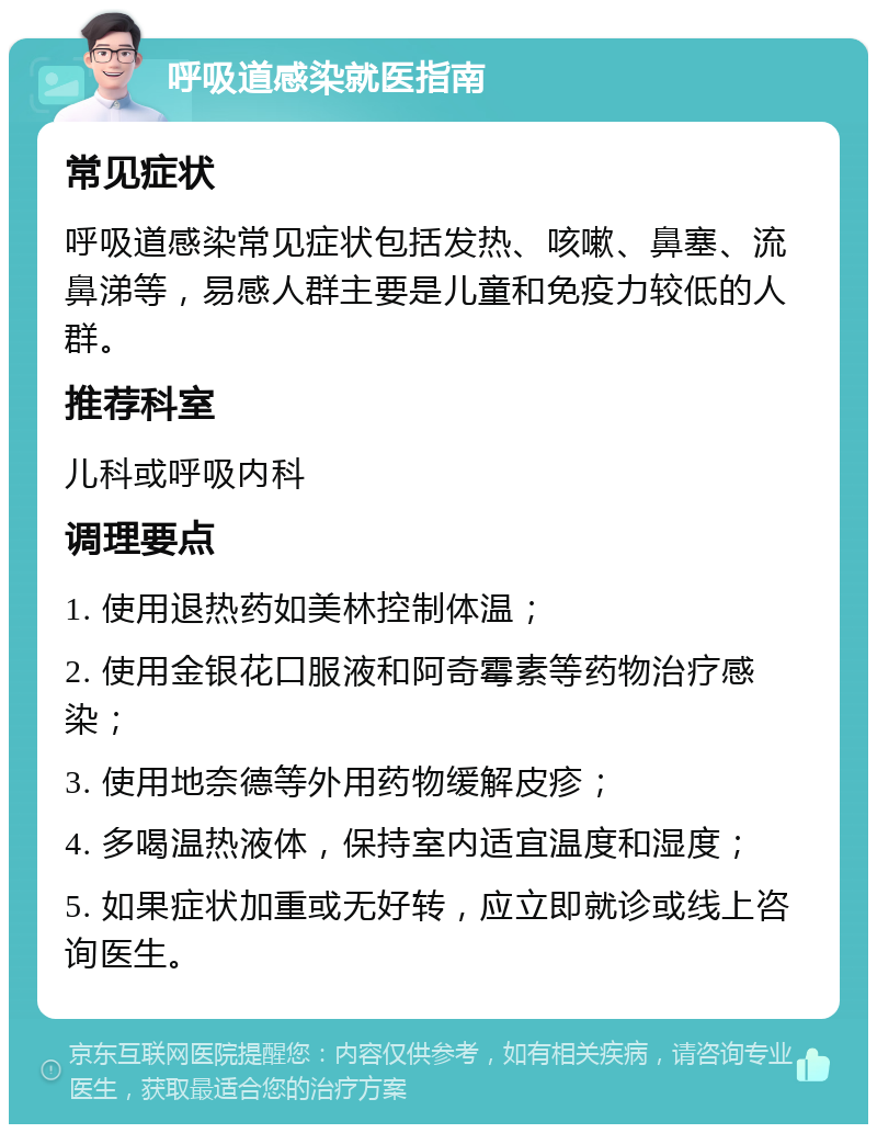 呼吸道感染就医指南 常见症状 呼吸道感染常见症状包括发热、咳嗽、鼻塞、流鼻涕等，易感人群主要是儿童和免疫力较低的人群。 推荐科室 儿科或呼吸内科 调理要点 1. 使用退热药如美林控制体温； 2. 使用金银花口服液和阿奇霉素等药物治疗感染； 3. 使用地奈德等外用药物缓解皮疹； 4. 多喝温热液体，保持室内适宜温度和湿度； 5. 如果症状加重或无好转，应立即就诊或线上咨询医生。