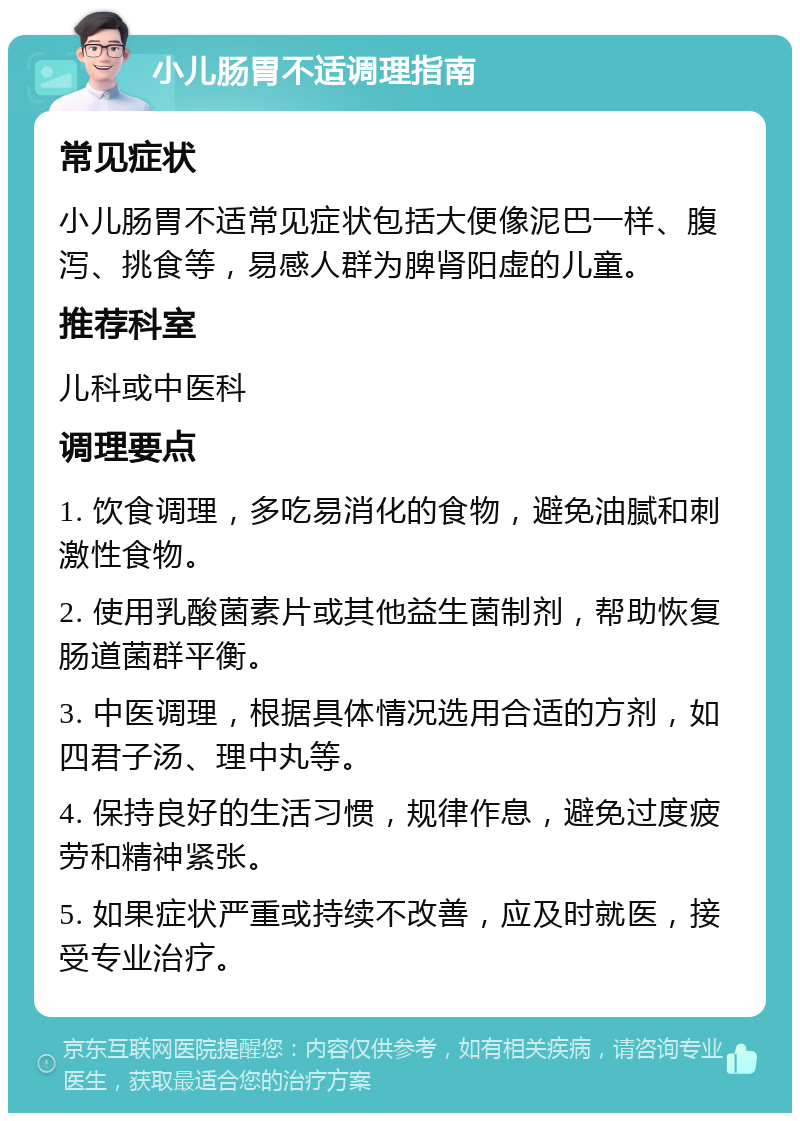 小儿肠胃不适调理指南 常见症状 小儿肠胃不适常见症状包括大便像泥巴一样、腹泻、挑食等，易感人群为脾肾阳虚的儿童。 推荐科室 儿科或中医科 调理要点 1. 饮食调理，多吃易消化的食物，避免油腻和刺激性食物。 2. 使用乳酸菌素片或其他益生菌制剂，帮助恢复肠道菌群平衡。 3. 中医调理，根据具体情况选用合适的方剂，如四君子汤、理中丸等。 4. 保持良好的生活习惯，规律作息，避免过度疲劳和精神紧张。 5. 如果症状严重或持续不改善，应及时就医，接受专业治疗。