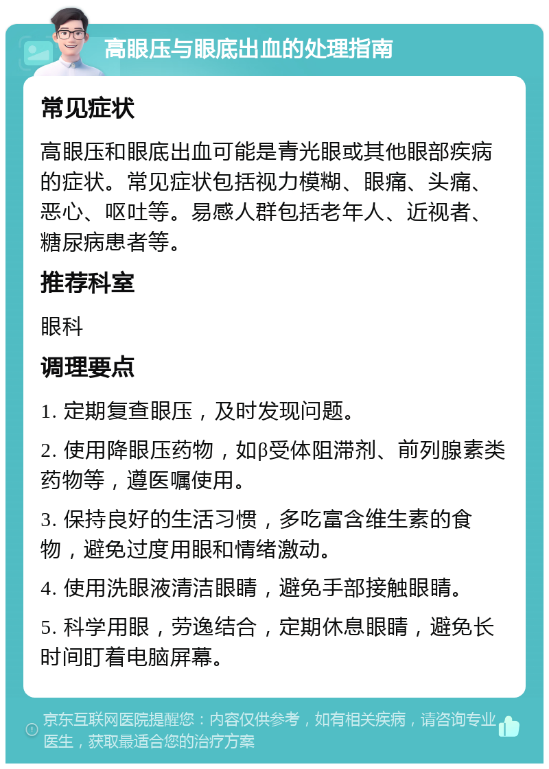 高眼压与眼底出血的处理指南 常见症状 高眼压和眼底出血可能是青光眼或其他眼部疾病的症状。常见症状包括视力模糊、眼痛、头痛、恶心、呕吐等。易感人群包括老年人、近视者、糖尿病患者等。 推荐科室 眼科 调理要点 1. 定期复查眼压，及时发现问题。 2. 使用降眼压药物，如β受体阻滞剂、前列腺素类药物等，遵医嘱使用。 3. 保持良好的生活习惯，多吃富含维生素的食物，避免过度用眼和情绪激动。 4. 使用洗眼液清洁眼睛，避免手部接触眼睛。 5. 科学用眼，劳逸结合，定期休息眼睛，避免长时间盯着电脑屏幕。