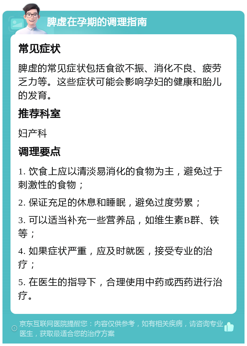 脾虚在孕期的调理指南 常见症状 脾虚的常见症状包括食欲不振、消化不良、疲劳乏力等。这些症状可能会影响孕妇的健康和胎儿的发育。 推荐科室 妇产科 调理要点 1. 饮食上应以清淡易消化的食物为主，避免过于刺激性的食物； 2. 保证充足的休息和睡眠，避免过度劳累； 3. 可以适当补充一些营养品，如维生素B群、铁等； 4. 如果症状严重，应及时就医，接受专业的治疗； 5. 在医生的指导下，合理使用中药或西药进行治疗。