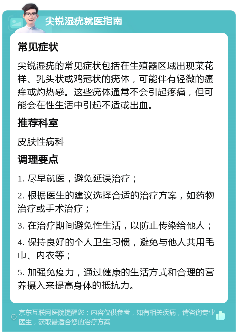 尖锐湿疣就医指南 常见症状 尖锐湿疣的常见症状包括在生殖器区域出现菜花样、乳头状或鸡冠状的疣体，可能伴有轻微的瘙痒或灼热感。这些疣体通常不会引起疼痛，但可能会在性生活中引起不适或出血。 推荐科室 皮肤性病科 调理要点 1. 尽早就医，避免延误治疗； 2. 根据医生的建议选择合适的治疗方案，如药物治疗或手术治疗； 3. 在治疗期间避免性生活，以防止传染给他人； 4. 保持良好的个人卫生习惯，避免与他人共用毛巾、内衣等； 5. 加强免疫力，通过健康的生活方式和合理的营养摄入来提高身体的抵抗力。