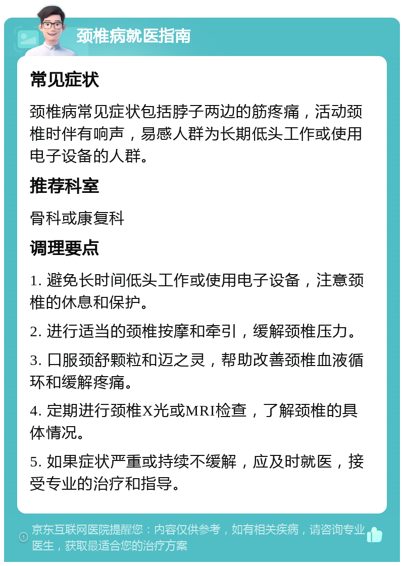 颈椎病就医指南 常见症状 颈椎病常见症状包括脖子两边的筋疼痛，活动颈椎时伴有响声，易感人群为长期低头工作或使用电子设备的人群。 推荐科室 骨科或康复科 调理要点 1. 避免长时间低头工作或使用电子设备，注意颈椎的休息和保护。 2. 进行适当的颈椎按摩和牵引，缓解颈椎压力。 3. 口服颈舒颗粒和迈之灵，帮助改善颈椎血液循环和缓解疼痛。 4. 定期进行颈椎X光或MRI检查，了解颈椎的具体情况。 5. 如果症状严重或持续不缓解，应及时就医，接受专业的治疗和指导。