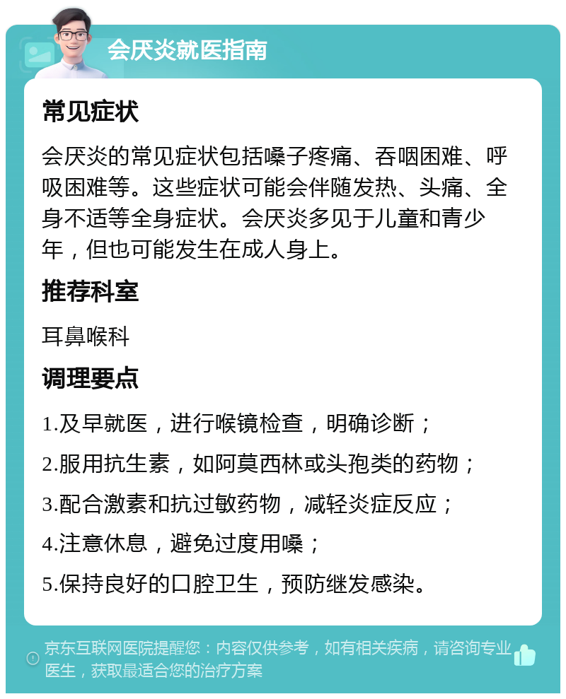 会厌炎就医指南 常见症状 会厌炎的常见症状包括嗓子疼痛、吞咽困难、呼吸困难等。这些症状可能会伴随发热、头痛、全身不适等全身症状。会厌炎多见于儿童和青少年，但也可能发生在成人身上。 推荐科室 耳鼻喉科 调理要点 1.及早就医，进行喉镜检查，明确诊断； 2.服用抗生素，如阿莫西林或头孢类的药物； 3.配合激素和抗过敏药物，减轻炎症反应； 4.注意休息，避免过度用嗓； 5.保持良好的口腔卫生，预防继发感染。