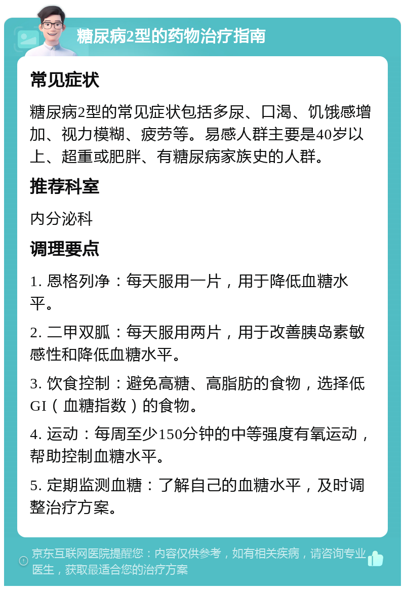 糖尿病2型的药物治疗指南 常见症状 糖尿病2型的常见症状包括多尿、口渴、饥饿感增加、视力模糊、疲劳等。易感人群主要是40岁以上、超重或肥胖、有糖尿病家族史的人群。 推荐科室 内分泌科 调理要点 1. 恩格列净：每天服用一片，用于降低血糖水平。 2. 二甲双胍：每天服用两片，用于改善胰岛素敏感性和降低血糖水平。 3. 饮食控制：避免高糖、高脂肪的食物，选择低GI（血糖指数）的食物。 4. 运动：每周至少150分钟的中等强度有氧运动，帮助控制血糖水平。 5. 定期监测血糖：了解自己的血糖水平，及时调整治疗方案。