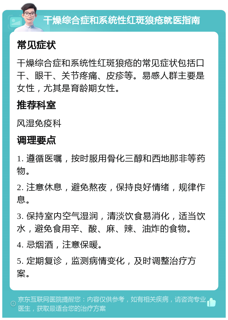 干燥综合症和系统性红斑狼疮就医指南 常见症状 干燥综合症和系统性红斑狼疮的常见症状包括口干、眼干、关节疼痛、皮疹等。易感人群主要是女性，尤其是育龄期女性。 推荐科室 风湿免疫科 调理要点 1. 遵循医嘱，按时服用骨化三醇和西地那非等药物。 2. 注意休息，避免熬夜，保持良好情绪，规律作息。 3. 保持室内空气湿润，清淡饮食易消化，适当饮水，避免食用辛、酸、麻、辣、油炸的食物。 4. 忌烟酒，注意保暖。 5. 定期复诊，监测病情变化，及时调整治疗方案。