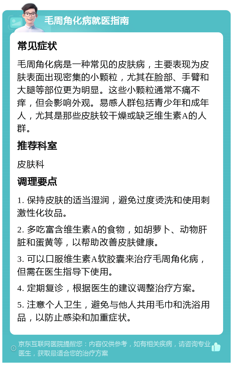 毛周角化病就医指南 常见症状 毛周角化病是一种常见的皮肤病，主要表现为皮肤表面出现密集的小颗粒，尤其在脸部、手臂和大腿等部位更为明显。这些小颗粒通常不痛不痒，但会影响外观。易感人群包括青少年和成年人，尤其是那些皮肤较干燥或缺乏维生素A的人群。 推荐科室 皮肤科 调理要点 1. 保持皮肤的适当湿润，避免过度烫洗和使用刺激性化妆品。 2. 多吃富含维生素A的食物，如胡萝卜、动物肝脏和蛋黄等，以帮助改善皮肤健康。 3. 可以口服维生素A软胶囊来治疗毛周角化病，但需在医生指导下使用。 4. 定期复诊，根据医生的建议调整治疗方案。 5. 注意个人卫生，避免与他人共用毛巾和洗浴用品，以防止感染和加重症状。