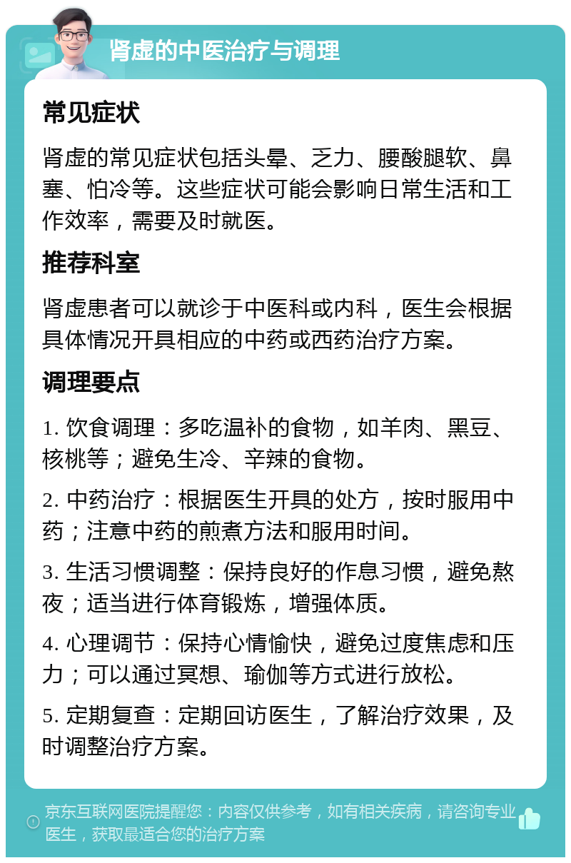 肾虚的中医治疗与调理 常见症状 肾虚的常见症状包括头晕、乏力、腰酸腿软、鼻塞、怕冷等。这些症状可能会影响日常生活和工作效率，需要及时就医。 推荐科室 肾虚患者可以就诊于中医科或内科，医生会根据具体情况开具相应的中药或西药治疗方案。 调理要点 1. 饮食调理：多吃温补的食物，如羊肉、黑豆、核桃等；避免生冷、辛辣的食物。 2. 中药治疗：根据医生开具的处方，按时服用中药；注意中药的煎煮方法和服用时间。 3. 生活习惯调整：保持良好的作息习惯，避免熬夜；适当进行体育锻炼，增强体质。 4. 心理调节：保持心情愉快，避免过度焦虑和压力；可以通过冥想、瑜伽等方式进行放松。 5. 定期复查：定期回访医生，了解治疗效果，及时调整治疗方案。