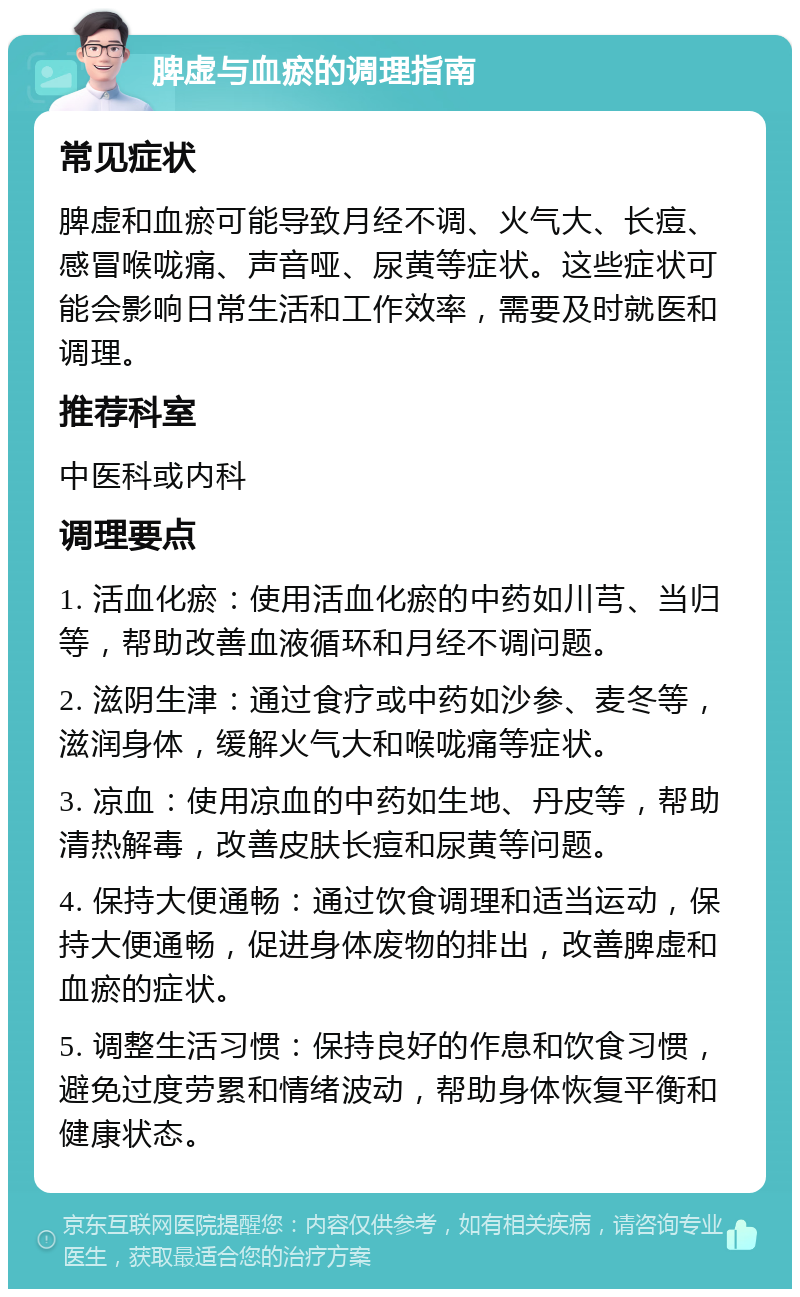 脾虚与血瘀的调理指南 常见症状 脾虚和血瘀可能导致月经不调、火气大、长痘、感冒喉咙痛、声音哑、尿黄等症状。这些症状可能会影响日常生活和工作效率，需要及时就医和调理。 推荐科室 中医科或内科 调理要点 1. 活血化瘀：使用活血化瘀的中药如川芎、当归等，帮助改善血液循环和月经不调问题。 2. 滋阴生津：通过食疗或中药如沙参、麦冬等，滋润身体，缓解火气大和喉咙痛等症状。 3. 凉血：使用凉血的中药如生地、丹皮等，帮助清热解毒，改善皮肤长痘和尿黄等问题。 4. 保持大便通畅：通过饮食调理和适当运动，保持大便通畅，促进身体废物的排出，改善脾虚和血瘀的症状。 5. 调整生活习惯：保持良好的作息和饮食习惯，避免过度劳累和情绪波动，帮助身体恢复平衡和健康状态。