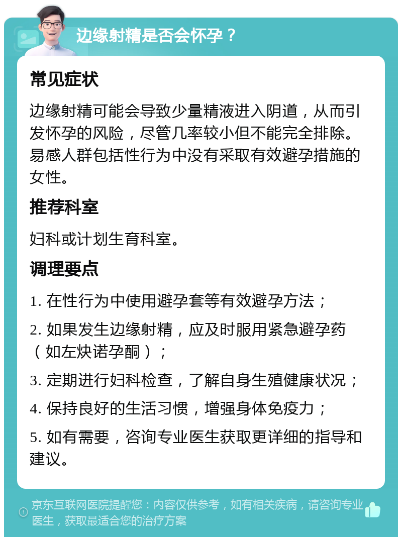 边缘射精是否会怀孕？ 常见症状 边缘射精可能会导致少量精液进入阴道，从而引发怀孕的风险，尽管几率较小但不能完全排除。易感人群包括性行为中没有采取有效避孕措施的女性。 推荐科室 妇科或计划生育科室。 调理要点 1. 在性行为中使用避孕套等有效避孕方法； 2. 如果发生边缘射精，应及时服用紧急避孕药（如左炔诺孕酮）； 3. 定期进行妇科检查，了解自身生殖健康状况； 4. 保持良好的生活习惯，增强身体免疫力； 5. 如有需要，咨询专业医生获取更详细的指导和建议。