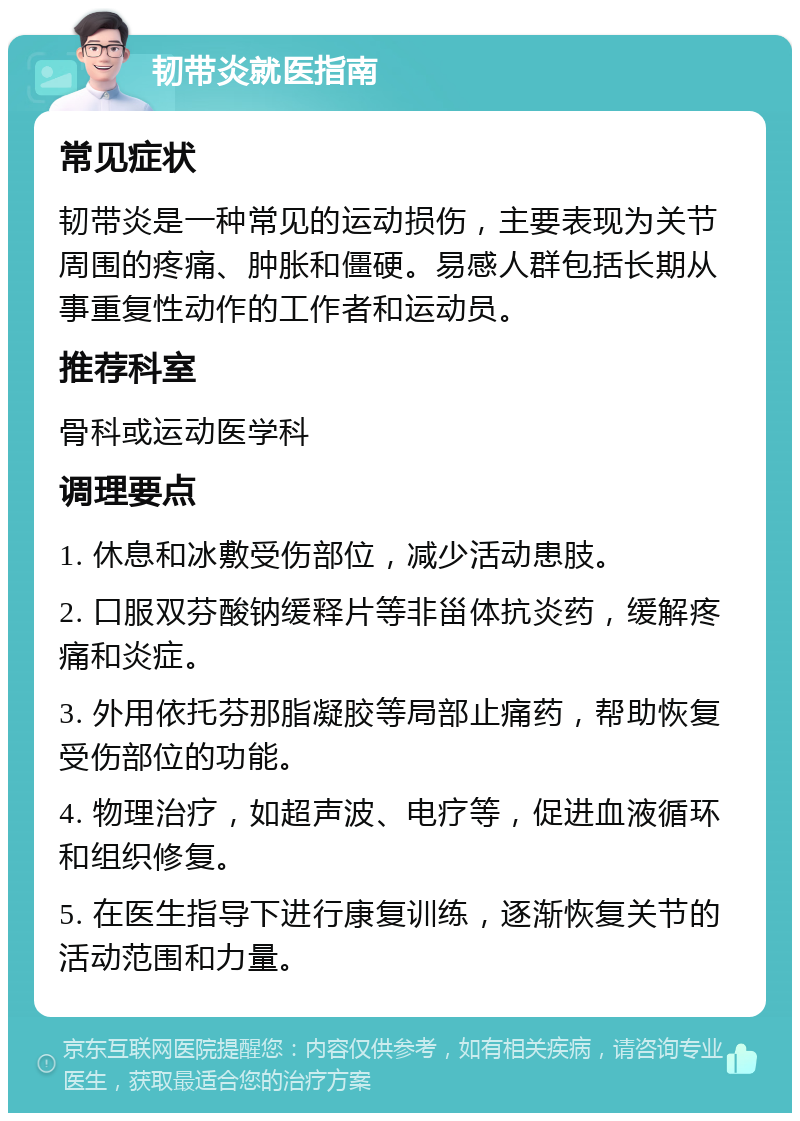 韧带炎就医指南 常见症状 韧带炎是一种常见的运动损伤，主要表现为关节周围的疼痛、肿胀和僵硬。易感人群包括长期从事重复性动作的工作者和运动员。 推荐科室 骨科或运动医学科 调理要点 1. 休息和冰敷受伤部位，减少活动患肢。 2. 口服双芬酸钠缓释片等非甾体抗炎药，缓解疼痛和炎症。 3. 外用依托芬那脂凝胶等局部止痛药，帮助恢复受伤部位的功能。 4. 物理治疗，如超声波、电疗等，促进血液循环和组织修复。 5. 在医生指导下进行康复训练，逐渐恢复关节的活动范围和力量。