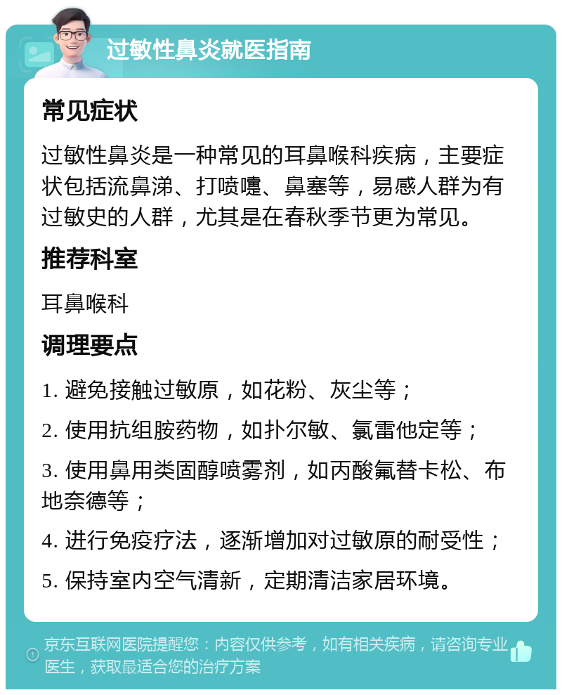 过敏性鼻炎就医指南 常见症状 过敏性鼻炎是一种常见的耳鼻喉科疾病，主要症状包括流鼻涕、打喷嚏、鼻塞等，易感人群为有过敏史的人群，尤其是在春秋季节更为常见。 推荐科室 耳鼻喉科 调理要点 1. 避免接触过敏原，如花粉、灰尘等； 2. 使用抗组胺药物，如扑尔敏、氯雷他定等； 3. 使用鼻用类固醇喷雾剂，如丙酸氟替卡松、布地奈德等； 4. 进行免疫疗法，逐渐增加对过敏原的耐受性； 5. 保持室内空气清新，定期清洁家居环境。