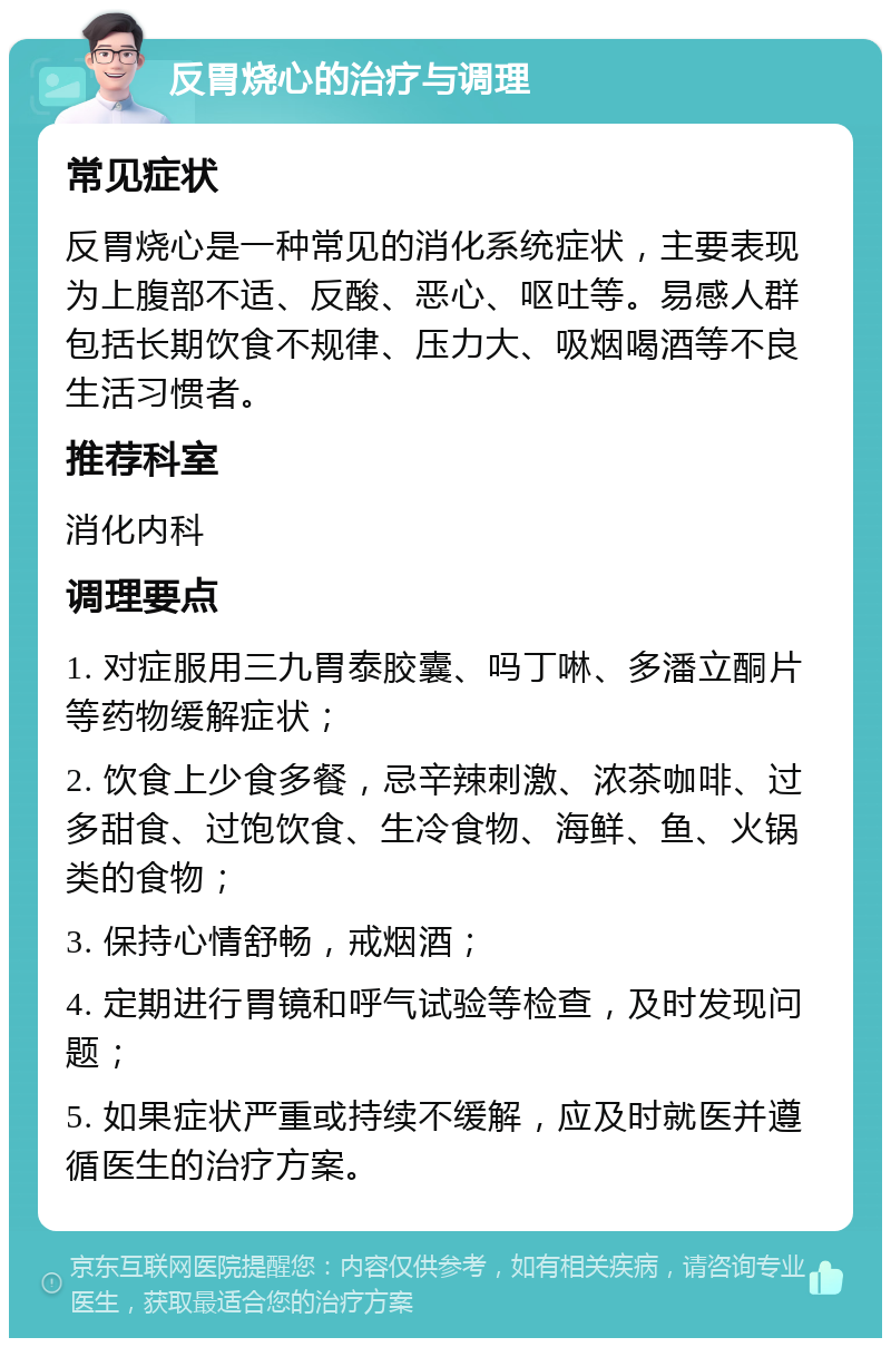 反胃烧心的治疗与调理 常见症状 反胃烧心是一种常见的消化系统症状，主要表现为上腹部不适、反酸、恶心、呕吐等。易感人群包括长期饮食不规律、压力大、吸烟喝酒等不良生活习惯者。 推荐科室 消化内科 调理要点 1. 对症服用三九胃泰胶囊、吗丁啉、多潘立酮片等药物缓解症状； 2. 饮食上少食多餐，忌辛辣刺激、浓茶咖啡、过多甜食、过饱饮食、生冷食物、海鲜、鱼、火锅类的食物； 3. 保持心情舒畅，戒烟酒； 4. 定期进行胃镜和呼气试验等检查，及时发现问题； 5. 如果症状严重或持续不缓解，应及时就医并遵循医生的治疗方案。