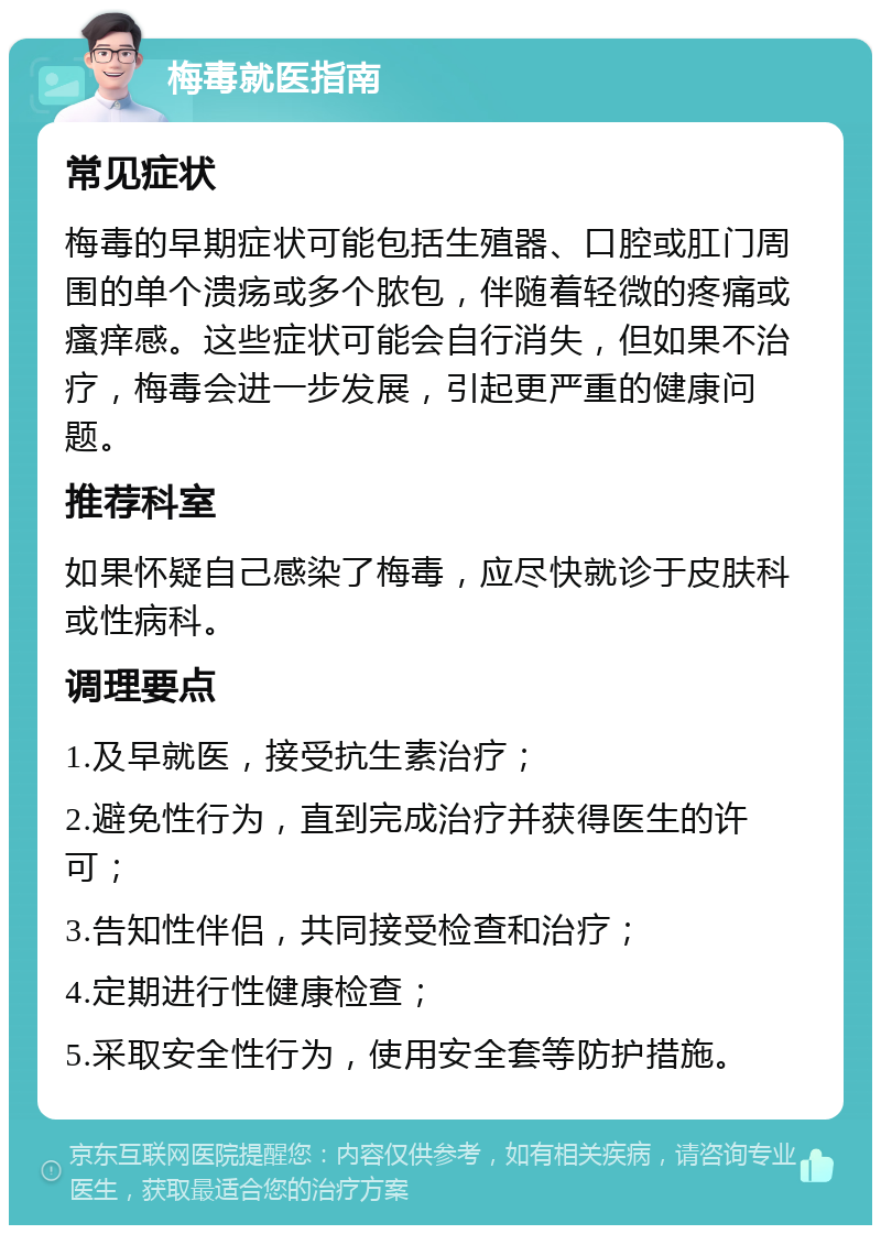 梅毒就医指南 常见症状 梅毒的早期症状可能包括生殖器、口腔或肛门周围的单个溃疡或多个脓包，伴随着轻微的疼痛或瘙痒感。这些症状可能会自行消失，但如果不治疗，梅毒会进一步发展，引起更严重的健康问题。 推荐科室 如果怀疑自己感染了梅毒，应尽快就诊于皮肤科或性病科。 调理要点 1.及早就医，接受抗生素治疗； 2.避免性行为，直到完成治疗并获得医生的许可； 3.告知性伴侣，共同接受检查和治疗； 4.定期进行性健康检查； 5.采取安全性行为，使用安全套等防护措施。