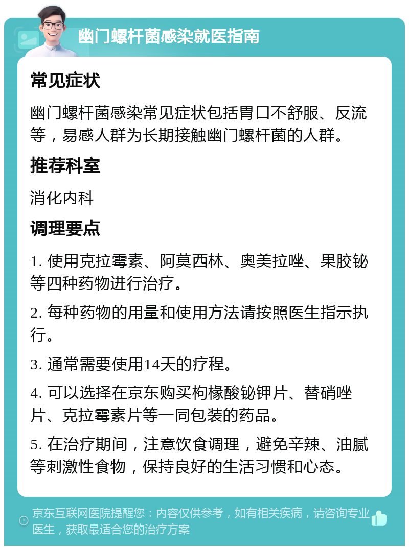 幽门螺杆菌感染就医指南 常见症状 幽门螺杆菌感染常见症状包括胃口不舒服、反流等，易感人群为长期接触幽门螺杆菌的人群。 推荐科室 消化内科 调理要点 1. 使用克拉霉素、阿莫西林、奥美拉唑、果胶铋等四种药物进行治疗。 2. 每种药物的用量和使用方法请按照医生指示执行。 3. 通常需要使用14天的疗程。 4. 可以选择在京东购买枸椽酸铋钾片、替硝唑片、克拉霉素片等一同包装的药品。 5. 在治疗期间，注意饮食调理，避免辛辣、油腻等刺激性食物，保持良好的生活习惯和心态。