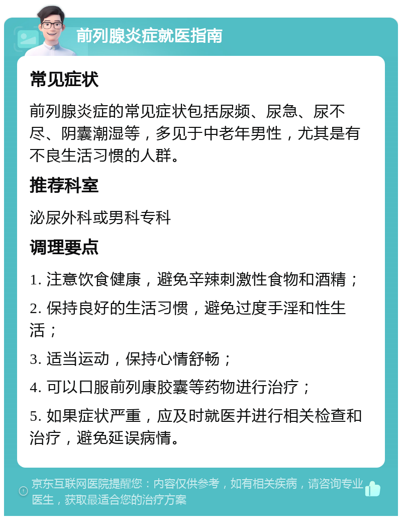 前列腺炎症就医指南 常见症状 前列腺炎症的常见症状包括尿频、尿急、尿不尽、阴囊潮湿等，多见于中老年男性，尤其是有不良生活习惯的人群。 推荐科室 泌尿外科或男科专科 调理要点 1. 注意饮食健康，避免辛辣刺激性食物和酒精； 2. 保持良好的生活习惯，避免过度手淫和性生活； 3. 适当运动，保持心情舒畅； 4. 可以口服前列康胶囊等药物进行治疗； 5. 如果症状严重，应及时就医并进行相关检查和治疗，避免延误病情。