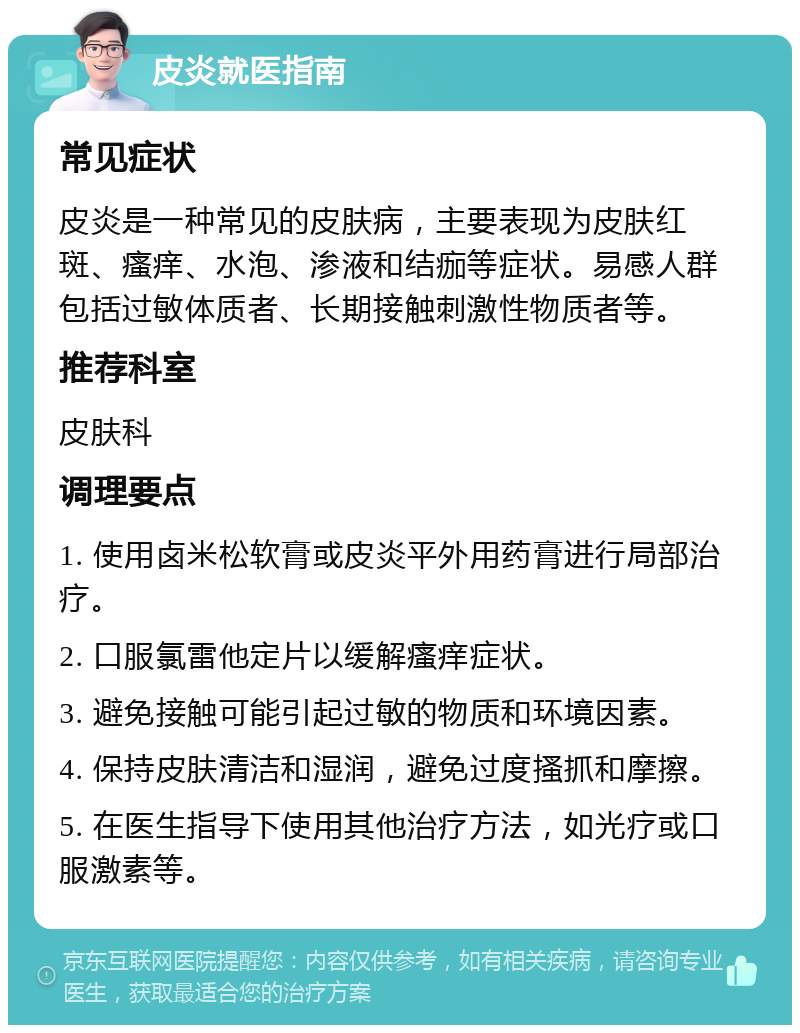 皮炎就医指南 常见症状 皮炎是一种常见的皮肤病，主要表现为皮肤红斑、瘙痒、水泡、渗液和结痂等症状。易感人群包括过敏体质者、长期接触刺激性物质者等。 推荐科室 皮肤科 调理要点 1. 使用卤米松软膏或皮炎平外用药膏进行局部治疗。 2. 口服氯雷他定片以缓解瘙痒症状。 3. 避免接触可能引起过敏的物质和环境因素。 4. 保持皮肤清洁和湿润，避免过度搔抓和摩擦。 5. 在医生指导下使用其他治疗方法，如光疗或口服激素等。