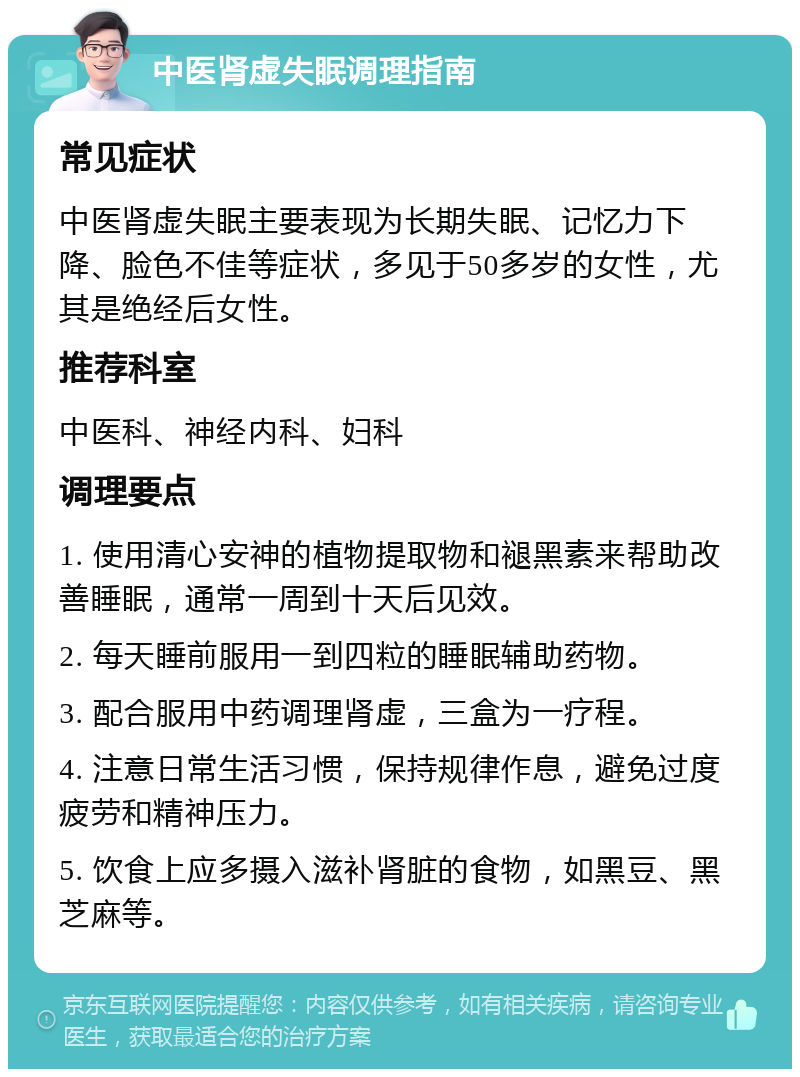 中医肾虚失眠调理指南 常见症状 中医肾虚失眠主要表现为长期失眠、记忆力下降、脸色不佳等症状，多见于50多岁的女性，尤其是绝经后女性。 推荐科室 中医科、神经内科、妇科 调理要点 1. 使用清心安神的植物提取物和褪黑素来帮助改善睡眠，通常一周到十天后见效。 2. 每天睡前服用一到四粒的睡眠辅助药物。 3. 配合服用中药调理肾虚，三盒为一疗程。 4. 注意日常生活习惯，保持规律作息，避免过度疲劳和精神压力。 5. 饮食上应多摄入滋补肾脏的食物，如黑豆、黑芝麻等。