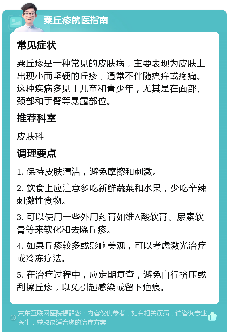 粟丘疹就医指南 常见症状 粟丘疹是一种常见的皮肤病，主要表现为皮肤上出现小而坚硬的丘疹，通常不伴随瘙痒或疼痛。这种疾病多见于儿童和青少年，尤其是在面部、颈部和手臂等暴露部位。 推荐科室 皮肤科 调理要点 1. 保持皮肤清洁，避免摩擦和刺激。 2. 饮食上应注意多吃新鲜蔬菜和水果，少吃辛辣刺激性食物。 3. 可以使用一些外用药膏如维A酸软膏、尿素软膏等来软化和去除丘疹。 4. 如果丘疹较多或影响美观，可以考虑激光治疗或冷冻疗法。 5. 在治疗过程中，应定期复查，避免自行挤压或刮擦丘疹，以免引起感染或留下疤痕。