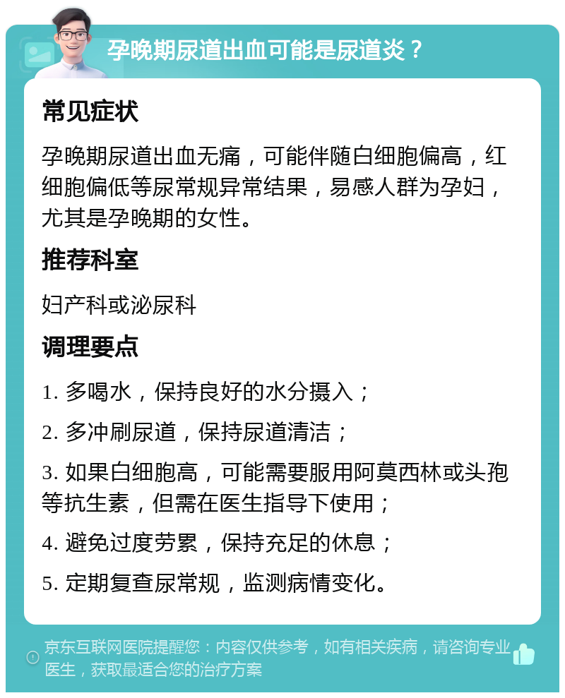 孕晚期尿道出血可能是尿道炎？ 常见症状 孕晚期尿道出血无痛，可能伴随白细胞偏高，红细胞偏低等尿常规异常结果，易感人群为孕妇，尤其是孕晚期的女性。 推荐科室 妇产科或泌尿科 调理要点 1. 多喝水，保持良好的水分摄入； 2. 多冲刷尿道，保持尿道清洁； 3. 如果白细胞高，可能需要服用阿莫西林或头孢等抗生素，但需在医生指导下使用； 4. 避免过度劳累，保持充足的休息； 5. 定期复查尿常规，监测病情变化。