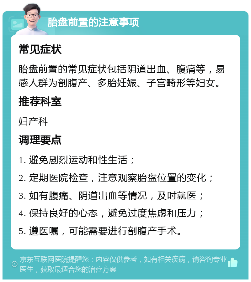 胎盘前置的注意事项 常见症状 胎盘前置的常见症状包括阴道出血、腹痛等，易感人群为剖腹产、多胎妊娠、子宫畸形等妇女。 推荐科室 妇产科 调理要点 1. 避免剧烈运动和性生活； 2. 定期医院检查，注意观察胎盘位置的变化； 3. 如有腹痛、阴道出血等情况，及时就医； 4. 保持良好的心态，避免过度焦虑和压力； 5. 遵医嘱，可能需要进行剖腹产手术。