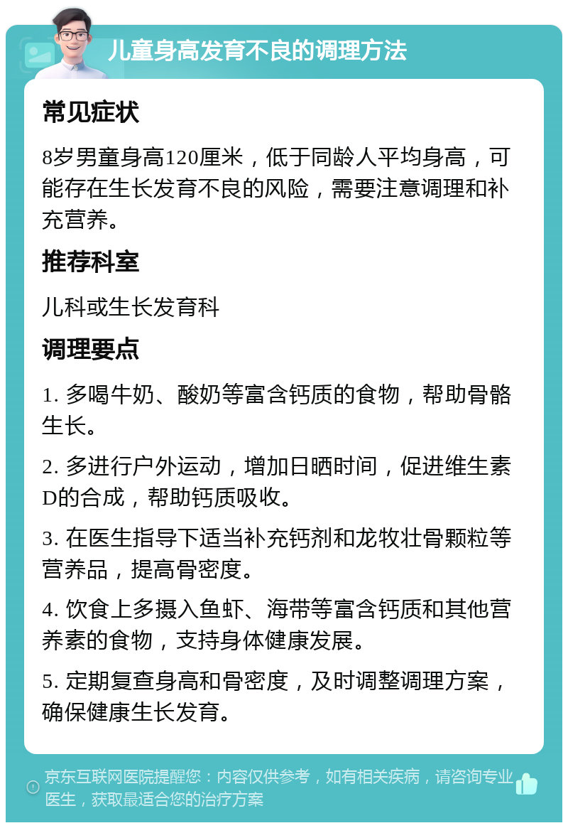 儿童身高发育不良的调理方法 常见症状 8岁男童身高120厘米，低于同龄人平均身高，可能存在生长发育不良的风险，需要注意调理和补充营养。 推荐科室 儿科或生长发育科 调理要点 1. 多喝牛奶、酸奶等富含钙质的食物，帮助骨骼生长。 2. 多进行户外运动，增加日晒时间，促进维生素D的合成，帮助钙质吸收。 3. 在医生指导下适当补充钙剂和龙牧壮骨颗粒等营养品，提高骨密度。 4. 饮食上多摄入鱼虾、海带等富含钙质和其他营养素的食物，支持身体健康发展。 5. 定期复查身高和骨密度，及时调整调理方案，确保健康生长发育。