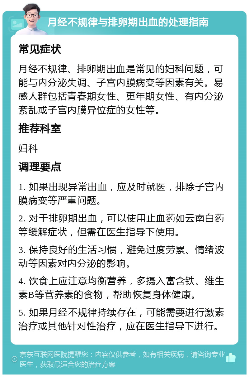 月经不规律与排卵期出血的处理指南 常见症状 月经不规律、排卵期出血是常见的妇科问题，可能与内分泌失调、子宫内膜病变等因素有关。易感人群包括青春期女性、更年期女性、有内分泌紊乱或子宫内膜异位症的女性等。 推荐科室 妇科 调理要点 1. 如果出现异常出血，应及时就医，排除子宫内膜病变等严重问题。 2. 对于排卵期出血，可以使用止血药如云南白药等缓解症状，但需在医生指导下使用。 3. 保持良好的生活习惯，避免过度劳累、情绪波动等因素对内分泌的影响。 4. 饮食上应注意均衡营养，多摄入富含铁、维生素B等营养素的食物，帮助恢复身体健康。 5. 如果月经不规律持续存在，可能需要进行激素治疗或其他针对性治疗，应在医生指导下进行。