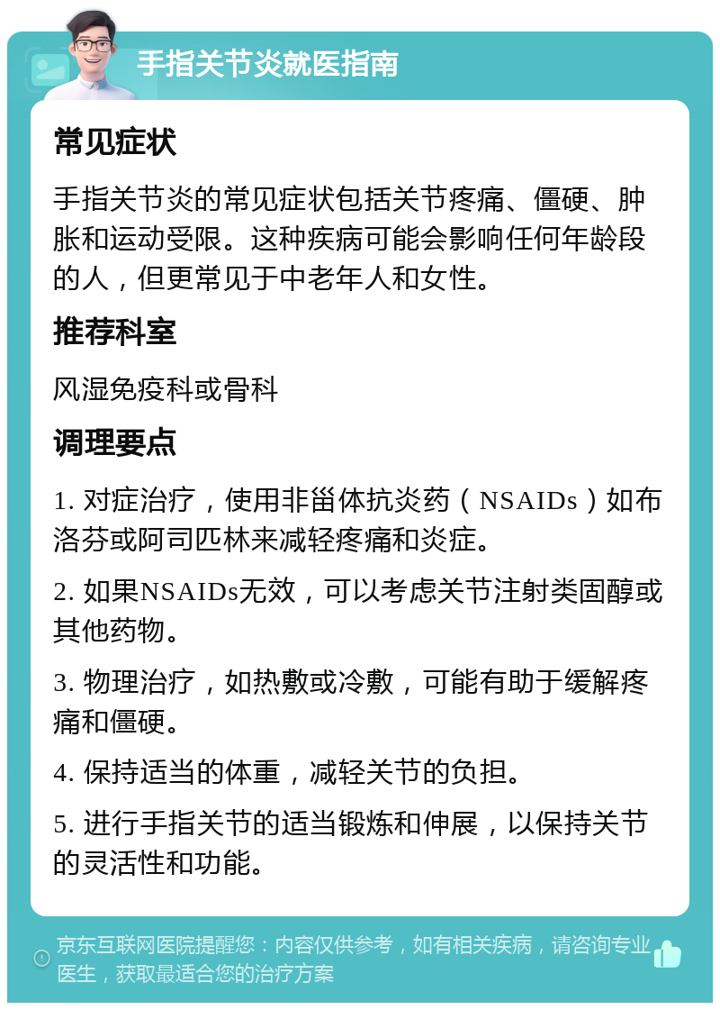 手指关节炎就医指南 常见症状 手指关节炎的常见症状包括关节疼痛、僵硬、肿胀和运动受限。这种疾病可能会影响任何年龄段的人，但更常见于中老年人和女性。 推荐科室 风湿免疫科或骨科 调理要点 1. 对症治疗，使用非甾体抗炎药（NSAIDs）如布洛芬或阿司匹林来减轻疼痛和炎症。 2. 如果NSAIDs无效，可以考虑关节注射类固醇或其他药物。 3. 物理治疗，如热敷或冷敷，可能有助于缓解疼痛和僵硬。 4. 保持适当的体重，减轻关节的负担。 5. 进行手指关节的适当锻炼和伸展，以保持关节的灵活性和功能。