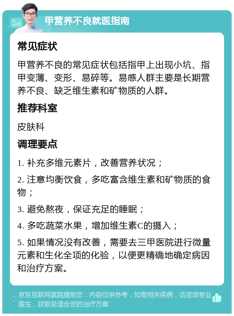 甲营养不良就医指南 常见症状 甲营养不良的常见症状包括指甲上出现小坑、指甲变薄、变形、易碎等。易感人群主要是长期营养不良、缺乏维生素和矿物质的人群。 推荐科室 皮肤科 调理要点 1. 补充多维元素片，改善营养状况； 2. 注意均衡饮食，多吃富含维生素和矿物质的食物； 3. 避免熬夜，保证充足的睡眠； 4. 多吃蔬菜水果，增加维生素C的摄入； 5. 如果情况没有改善，需要去三甲医院进行微量元素和生化全项的化验，以便更精确地确定病因和治疗方案。