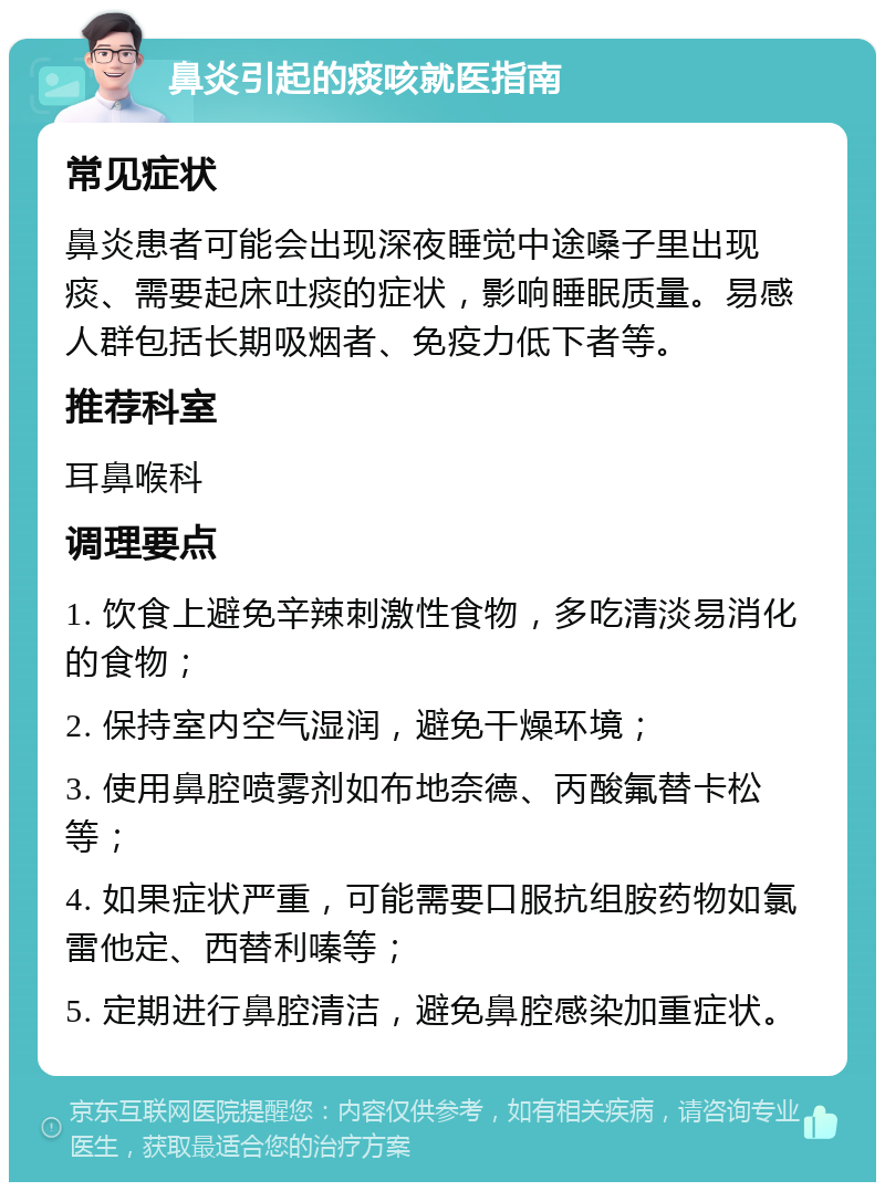 鼻炎引起的痰咳就医指南 常见症状 鼻炎患者可能会出现深夜睡觉中途嗓子里出现痰、需要起床吐痰的症状，影响睡眠质量。易感人群包括长期吸烟者、免疫力低下者等。 推荐科室 耳鼻喉科 调理要点 1. 饮食上避免辛辣刺激性食物，多吃清淡易消化的食物； 2. 保持室内空气湿润，避免干燥环境； 3. 使用鼻腔喷雾剂如布地奈德、丙酸氟替卡松等； 4. 如果症状严重，可能需要口服抗组胺药物如氯雷他定、西替利嗪等； 5. 定期进行鼻腔清洁，避免鼻腔感染加重症状。