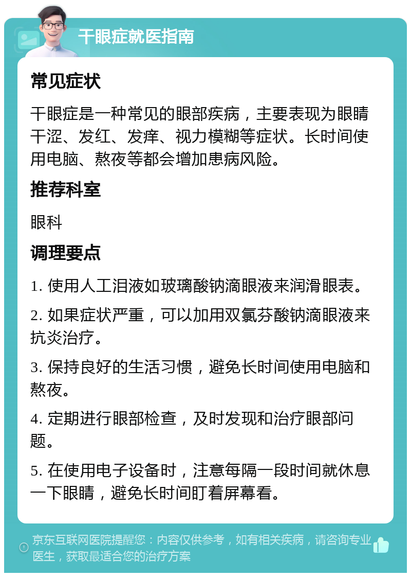 干眼症就医指南 常见症状 干眼症是一种常见的眼部疾病，主要表现为眼睛干涩、发红、发痒、视力模糊等症状。长时间使用电脑、熬夜等都会增加患病风险。 推荐科室 眼科 调理要点 1. 使用人工泪液如玻璃酸钠滴眼液来润滑眼表。 2. 如果症状严重，可以加用双氯芬酸钠滴眼液来抗炎治疗。 3. 保持良好的生活习惯，避免长时间使用电脑和熬夜。 4. 定期进行眼部检查，及时发现和治疗眼部问题。 5. 在使用电子设备时，注意每隔一段时间就休息一下眼睛，避免长时间盯着屏幕看。