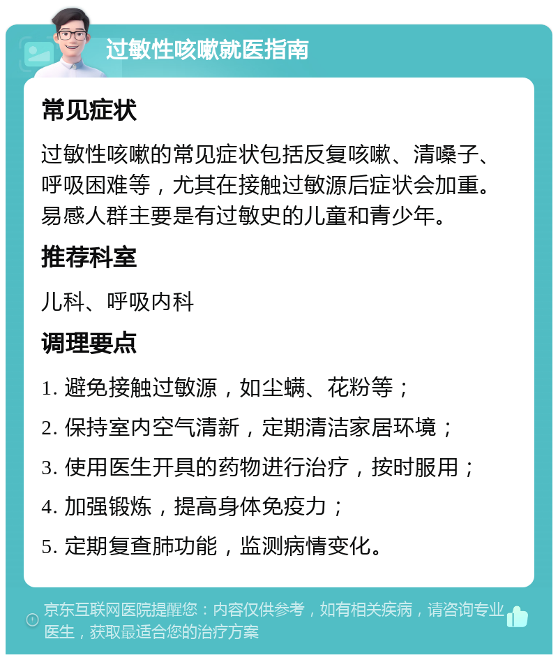 过敏性咳嗽就医指南 常见症状 过敏性咳嗽的常见症状包括反复咳嗽、清嗓子、呼吸困难等，尤其在接触过敏源后症状会加重。易感人群主要是有过敏史的儿童和青少年。 推荐科室 儿科、呼吸内科 调理要点 1. 避免接触过敏源，如尘螨、花粉等； 2. 保持室内空气清新，定期清洁家居环境； 3. 使用医生开具的药物进行治疗，按时服用； 4. 加强锻炼，提高身体免疫力； 5. 定期复查肺功能，监测病情变化。