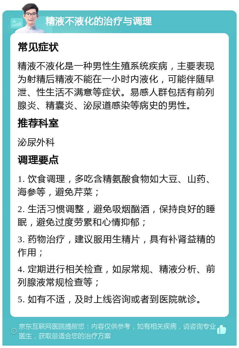 精液不液化的治疗与调理 常见症状 精液不液化是一种男性生殖系统疾病，主要表现为射精后精液不能在一小时内液化，可能伴随早泄、性生活不满意等症状。易感人群包括有前列腺炎、精囊炎、泌尿道感染等病史的男性。 推荐科室 泌尿外科 调理要点 1. 饮食调理，多吃含精氨酸食物如大豆、山药、海参等，避免芹菜； 2. 生活习惯调整，避免吸烟酗酒，保持良好的睡眠，避免过度劳累和心情抑郁； 3. 药物治疗，建议服用生精片，具有补肾益精的作用； 4. 定期进行相关检查，如尿常规、精液分析、前列腺液常规检查等； 5. 如有不适，及时上线咨询或者到医院就诊。