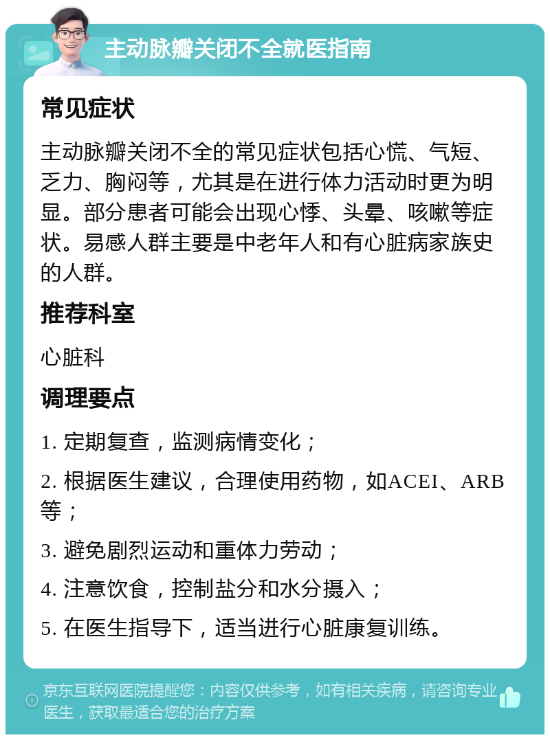 主动脉瓣关闭不全就医指南 常见症状 主动脉瓣关闭不全的常见症状包括心慌、气短、乏力、胸闷等，尤其是在进行体力活动时更为明显。部分患者可能会出现心悸、头晕、咳嗽等症状。易感人群主要是中老年人和有心脏病家族史的人群。 推荐科室 心脏科 调理要点 1. 定期复查，监测病情变化； 2. 根据医生建议，合理使用药物，如ACEI、ARB等； 3. 避免剧烈运动和重体力劳动； 4. 注意饮食，控制盐分和水分摄入； 5. 在医生指导下，适当进行心脏康复训练。