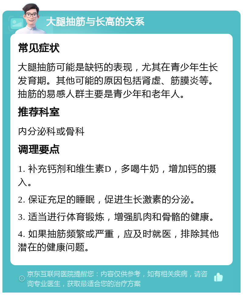 大腿抽筋与长高的关系 常见症状 大腿抽筋可能是缺钙的表现，尤其在青少年生长发育期。其他可能的原因包括肾虚、筋膜炎等。抽筋的易感人群主要是青少年和老年人。 推荐科室 内分泌科或骨科 调理要点 1. 补充钙剂和维生素D，多喝牛奶，增加钙的摄入。 2. 保证充足的睡眠，促进生长激素的分泌。 3. 适当进行体育锻炼，增强肌肉和骨骼的健康。 4. 如果抽筋频繁或严重，应及时就医，排除其他潜在的健康问题。