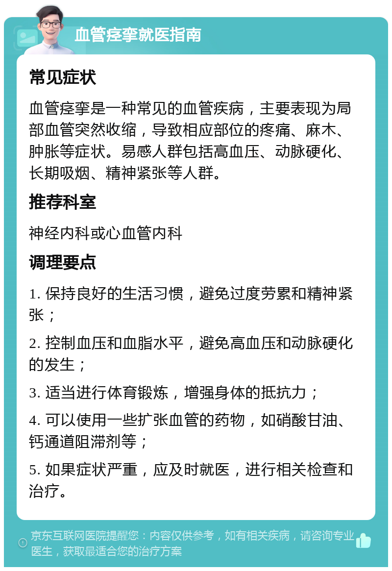 血管痉挛就医指南 常见症状 血管痉挛是一种常见的血管疾病，主要表现为局部血管突然收缩，导致相应部位的疼痛、麻木、肿胀等症状。易感人群包括高血压、动脉硬化、长期吸烟、精神紧张等人群。 推荐科室 神经内科或心血管内科 调理要点 1. 保持良好的生活习惯，避免过度劳累和精神紧张； 2. 控制血压和血脂水平，避免高血压和动脉硬化的发生； 3. 适当进行体育锻炼，增强身体的抵抗力； 4. 可以使用一些扩张血管的药物，如硝酸甘油、钙通道阻滞剂等； 5. 如果症状严重，应及时就医，进行相关检查和治疗。