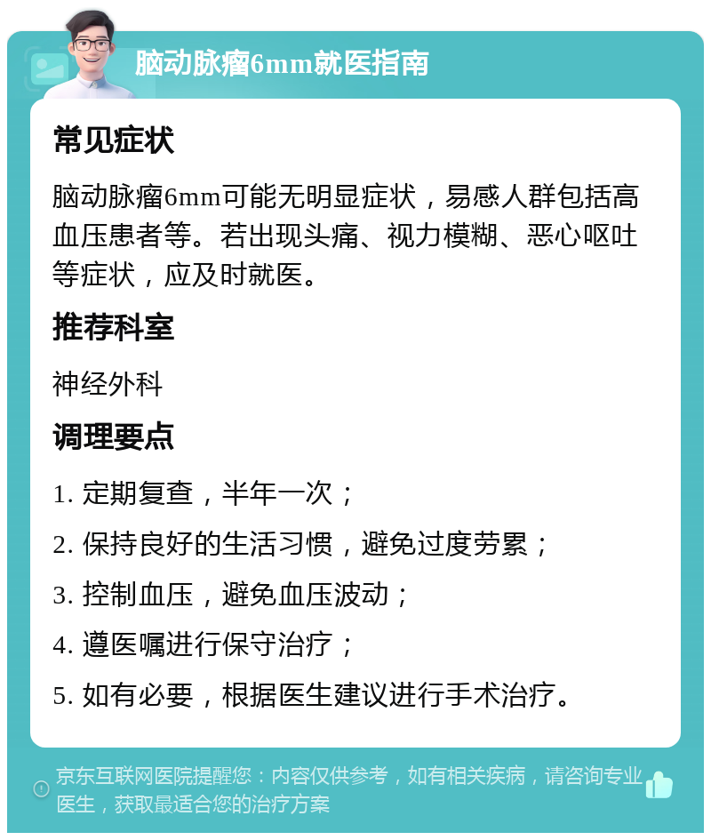 脑动脉瘤6mm就医指南 常见症状 脑动脉瘤6mm可能无明显症状，易感人群包括高血压患者等。若出现头痛、视力模糊、恶心呕吐等症状，应及时就医。 推荐科室 神经外科 调理要点 1. 定期复查，半年一次； 2. 保持良好的生活习惯，避免过度劳累； 3. 控制血压，避免血压波动； 4. 遵医嘱进行保守治疗； 5. 如有必要，根据医生建议进行手术治疗。