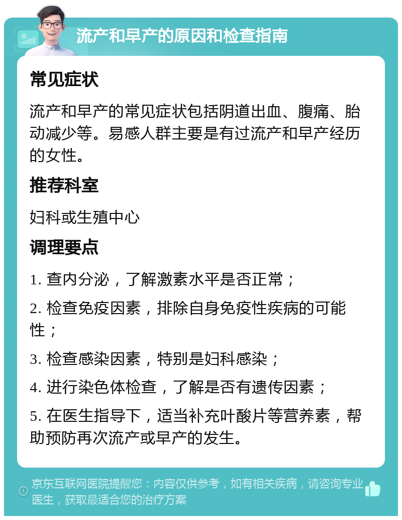 流产和早产的原因和检查指南 常见症状 流产和早产的常见症状包括阴道出血、腹痛、胎动减少等。易感人群主要是有过流产和早产经历的女性。 推荐科室 妇科或生殖中心 调理要点 1. 查内分泌，了解激素水平是否正常； 2. 检查免疫因素，排除自身免疫性疾病的可能性； 3. 检查感染因素，特别是妇科感染； 4. 进行染色体检查，了解是否有遗传因素； 5. 在医生指导下，适当补充叶酸片等营养素，帮助预防再次流产或早产的发生。