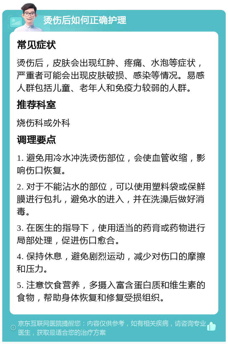 烫伤后如何正确护理 常见症状 烫伤后，皮肤会出现红肿、疼痛、水泡等症状，严重者可能会出现皮肤破损、感染等情况。易感人群包括儿童、老年人和免疫力较弱的人群。 推荐科室 烧伤科或外科 调理要点 1. 避免用冷水冲洗烫伤部位，会使血管收缩，影响伤口恢复。 2. 对于不能沾水的部位，可以使用塑料袋或保鲜膜进行包扎，避免水的进入，并在洗澡后做好消毒。 3. 在医生的指导下，使用适当的药膏或药物进行局部处理，促进伤口愈合。 4. 保持休息，避免剧烈运动，减少对伤口的摩擦和压力。 5. 注意饮食营养，多摄入富含蛋白质和维生素的食物，帮助身体恢复和修复受损组织。