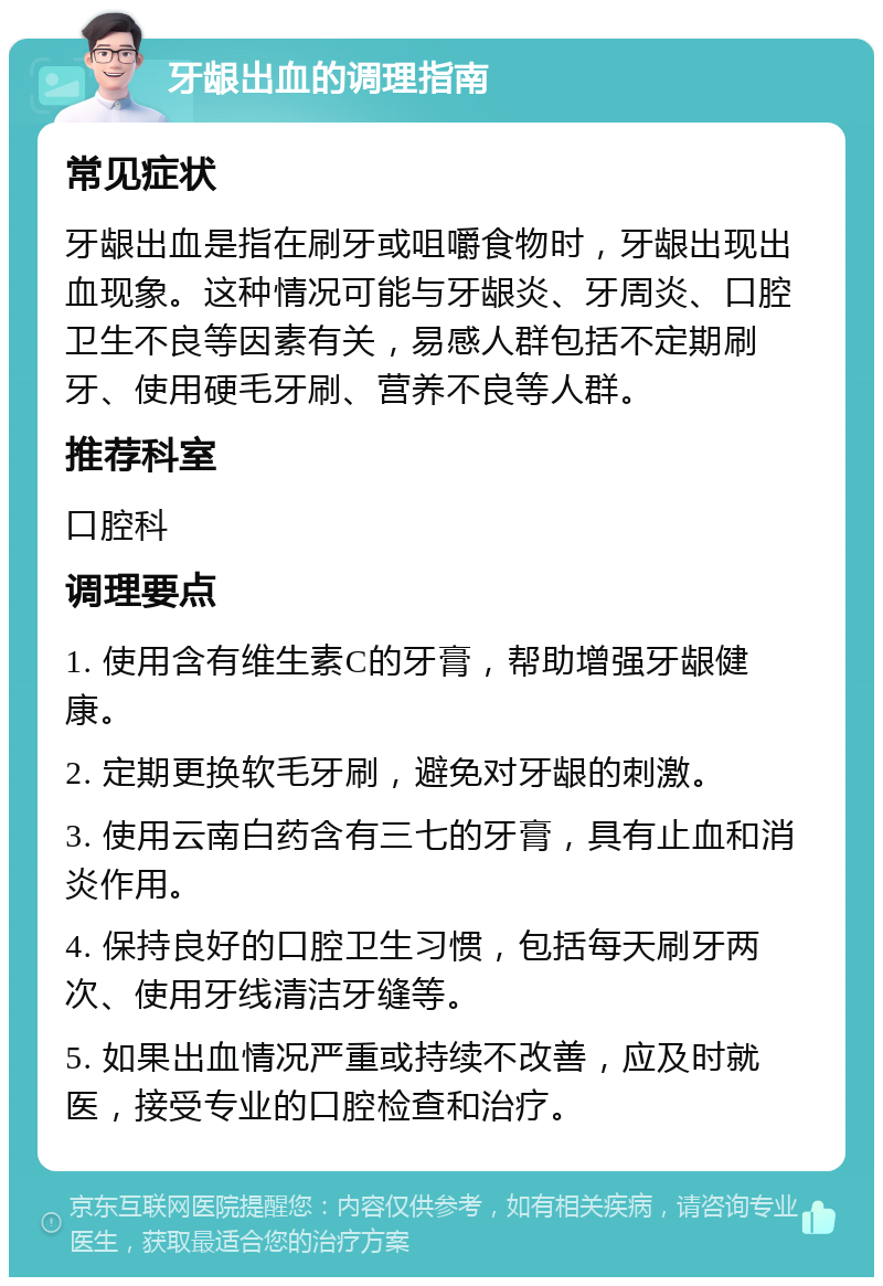 牙龈出血的调理指南 常见症状 牙龈出血是指在刷牙或咀嚼食物时，牙龈出现出血现象。这种情况可能与牙龈炎、牙周炎、口腔卫生不良等因素有关，易感人群包括不定期刷牙、使用硬毛牙刷、营养不良等人群。 推荐科室 口腔科 调理要点 1. 使用含有维生素C的牙膏，帮助增强牙龈健康。 2. 定期更换软毛牙刷，避免对牙龈的刺激。 3. 使用云南白药含有三七的牙膏，具有止血和消炎作用。 4. 保持良好的口腔卫生习惯，包括每天刷牙两次、使用牙线清洁牙缝等。 5. 如果出血情况严重或持续不改善，应及时就医，接受专业的口腔检查和治疗。