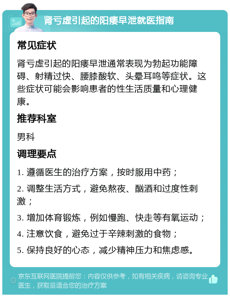 肾亏虚引起的阳痿早泄就医指南 常见症状 肾亏虚引起的阳痿早泄通常表现为勃起功能障碍、射精过快、腰膝酸软、头晕耳鸣等症状。这些症状可能会影响患者的性生活质量和心理健康。 推荐科室 男科 调理要点 1. 遵循医生的治疗方案，按时服用中药； 2. 调整生活方式，避免熬夜、酗酒和过度性刺激； 3. 增加体育锻炼，例如慢跑、快走等有氧运动； 4. 注意饮食，避免过于辛辣刺激的食物； 5. 保持良好的心态，减少精神压力和焦虑感。