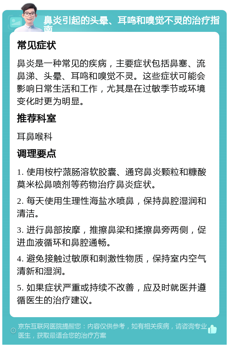 鼻炎引起的头晕、耳鸣和嗅觉不灵的治疗指南 常见症状 鼻炎是一种常见的疾病，主要症状包括鼻塞、流鼻涕、头晕、耳鸣和嗅觉不灵。这些症状可能会影响日常生活和工作，尤其是在过敏季节或环境变化时更为明显。 推荐科室 耳鼻喉科 调理要点 1. 使用桉柠蒎肠溶软胶囊、通窍鼻炎颗粒和糠酸莫米松鼻喷剂等药物治疗鼻炎症状。 2. 每天使用生理性海盐水喷鼻，保持鼻腔湿润和清洁。 3. 进行鼻部按摩，推擦鼻梁和揉擦鼻旁两侧，促进血液循环和鼻腔通畅。 4. 避免接触过敏原和刺激性物质，保持室内空气清新和湿润。 5. 如果症状严重或持续不改善，应及时就医并遵循医生的治疗建议。