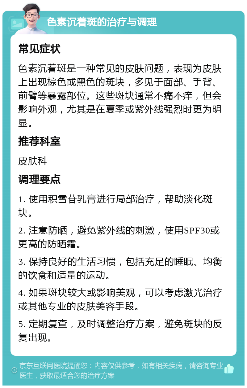 色素沉着斑的治疗与调理 常见症状 色素沉着斑是一种常见的皮肤问题，表现为皮肤上出现棕色或黑色的斑块，多见于面部、手背、前臂等暴露部位。这些斑块通常不痛不痒，但会影响外观，尤其是在夏季或紫外线强烈时更为明显。 推荐科室 皮肤科 调理要点 1. 使用积雪苷乳膏进行局部治疗，帮助淡化斑块。 2. 注意防晒，避免紫外线的刺激，使用SPF30或更高的防晒霜。 3. 保持良好的生活习惯，包括充足的睡眠、均衡的饮食和适量的运动。 4. 如果斑块较大或影响美观，可以考虑激光治疗或其他专业的皮肤美容手段。 5. 定期复查，及时调整治疗方案，避免斑块的反复出现。