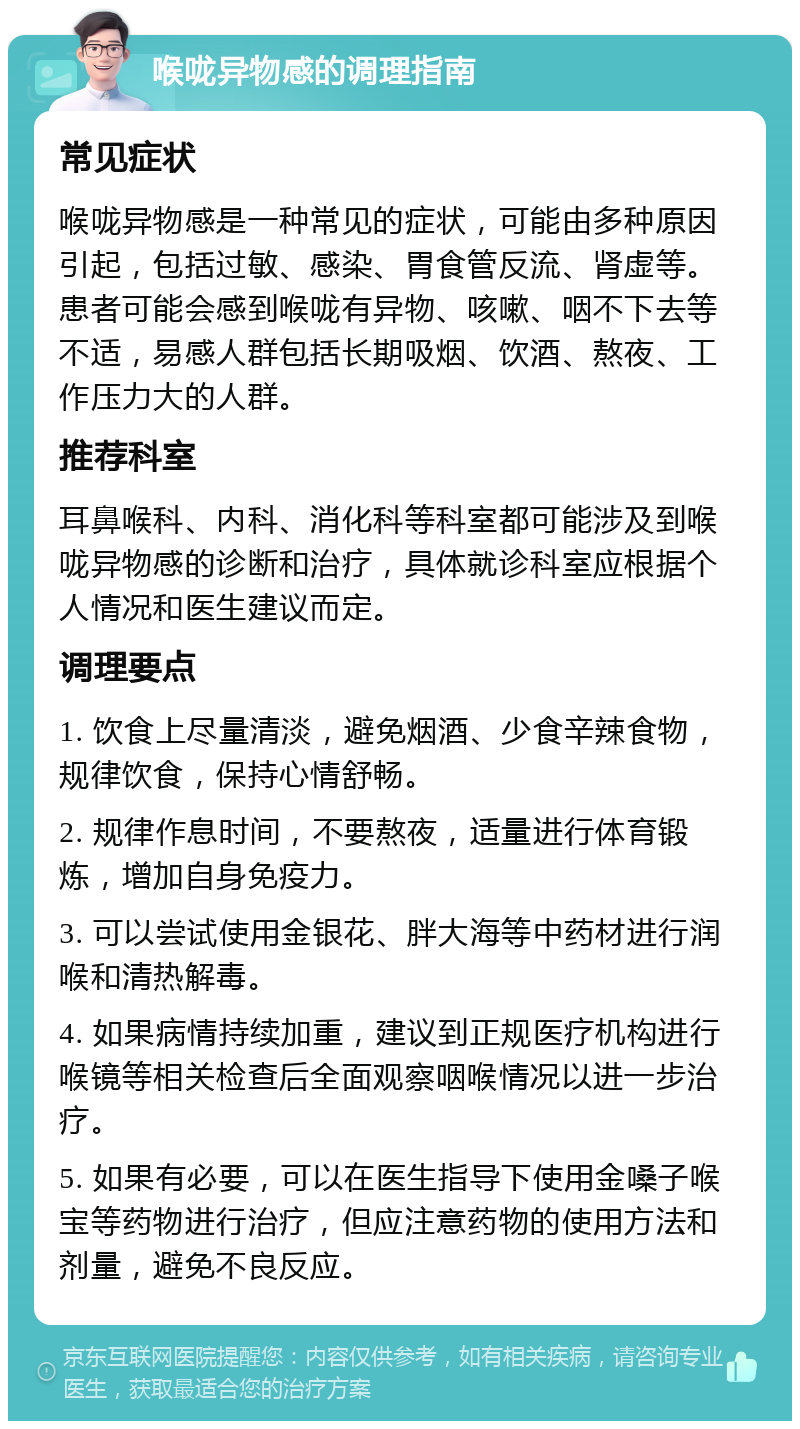 喉咙异物感的调理指南 常见症状 喉咙异物感是一种常见的症状，可能由多种原因引起，包括过敏、感染、胃食管反流、肾虚等。患者可能会感到喉咙有异物、咳嗽、咽不下去等不适，易感人群包括长期吸烟、饮酒、熬夜、工作压力大的人群。 推荐科室 耳鼻喉科、内科、消化科等科室都可能涉及到喉咙异物感的诊断和治疗，具体就诊科室应根据个人情况和医生建议而定。 调理要点 1. 饮食上尽量清淡，避免烟酒、少食辛辣食物，规律饮食，保持心情舒畅。 2. 规律作息时间，不要熬夜，适量进行体育锻炼，增加自身免疫力。 3. 可以尝试使用金银花、胖大海等中药材进行润喉和清热解毒。 4. 如果病情持续加重，建议到正规医疗机构进行喉镜等相关检查后全面观察咽喉情况以进一步治疗。 5. 如果有必要，可以在医生指导下使用金嗓子喉宝等药物进行治疗，但应注意药物的使用方法和剂量，避免不良反应。