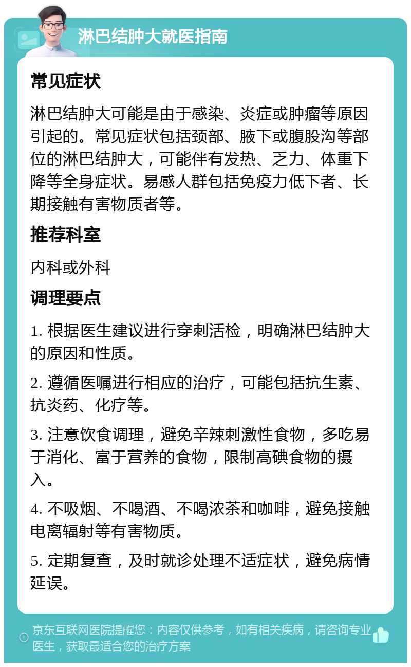 淋巴结肿大就医指南 常见症状 淋巴结肿大可能是由于感染、炎症或肿瘤等原因引起的。常见症状包括颈部、腋下或腹股沟等部位的淋巴结肿大，可能伴有发热、乏力、体重下降等全身症状。易感人群包括免疫力低下者、长期接触有害物质者等。 推荐科室 内科或外科 调理要点 1. 根据医生建议进行穿刺活检，明确淋巴结肿大的原因和性质。 2. 遵循医嘱进行相应的治疗，可能包括抗生素、抗炎药、化疗等。 3. 注意饮食调理，避免辛辣刺激性食物，多吃易于消化、富于营养的食物，限制高碘食物的摄入。 4. 不吸烟、不喝酒、不喝浓茶和咖啡，避免接触电离辐射等有害物质。 5. 定期复查，及时就诊处理不适症状，避免病情延误。